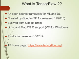What is TensorFlow 2?
An open source framework for ML and DL
Created by Google (TF 1.x released 11/2015)
Evolved from Google Brain
Linux and Mac OS X support (VM for Windows)
Production release: 10/2019
TF home page: https://www.tensorflow.org/
 