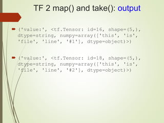 TF 2 map() and take(): output
 ('value:', <tf.Tensor: id=16, shape=(5,),
dtype=string, numpy=array(['this', 'is',
'file', 'line', '#1'], dtype=object)>)
 ('value:', <tf.Tensor: id=18, shape=(5,),
dtype=string, numpy=array(['this', 'is',
'file', 'line', '#2'], dtype=object)>)
 