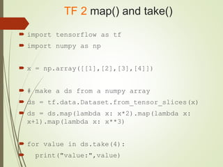 TF 2 map() and take()
 import tensorflow as tf
 import numpy as np
 x = np.array([[1],[2],[3],[4]])
 # make a ds from a numpy array
 ds = tf.data.Dataset.from_tensor_slices(x)
 ds = ds.map(lambda x: x*2).map(lambda x:
x+1).map(lambda x: x**3)
 for value in ds.take(4):
 print("value:",value)
 