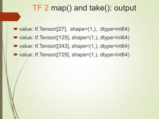 TF 2 map() and take(): output
 value: tf.Tensor([27], shape=(1,), dtype=int64)
 value: tf.Tensor([125], shape=(1,), dtype=int64)
 value: tf.Tensor([343], shape=(1,), dtype=int64)
 value: tf.Tensor([729], shape=(1,), dtype=int64)
 