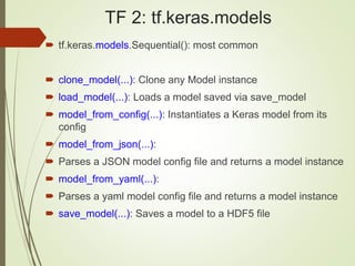 TF 2: tf.keras.models
 tf.keras.models.Sequential(): most common
 clone_model(...): Clone any Model instance
 load_model(...): Loads a model saved via save_model
 model_from_config(...): Instantiates a Keras model from its
config
 model_from_json(...):
 Parses a JSON model config file and returns a model instance
 model_from_yaml(...):
 Parses a yaml model config file and returns a model instance
 save_model(...): Saves a model to a HDF5 file
 
