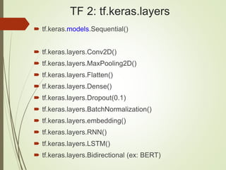 TF 2: tf.keras.layers
 tf.keras.models.Sequential()
 tf.keras.layers.Conv2D()
 tf.keras.layers.MaxPooling2D()
 tf.keras.layers.Flatten()
 tf.keras.layers.Dense()
 tf.keras.layers.Dropout(0.1)
 tf.keras.layers.BatchNormalization()
 tf.keras.layers.embedding()
 tf.keras.layers.RNN()
 tf.keras.layers.LSTM()
 tf.keras.layers.Bidirectional (ex: BERT)
 