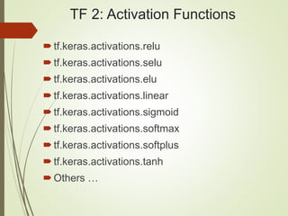TF 2: Activation Functions
tf.keras.activations.relu
tf.keras.activations.selu
tf.keras.activations.elu
tf.keras.activations.linear
tf.keras.activations.sigmoid
tf.keras.activations.softmax
tf.keras.activations.softplus
tf.keras.activations.tanh
Others …
 