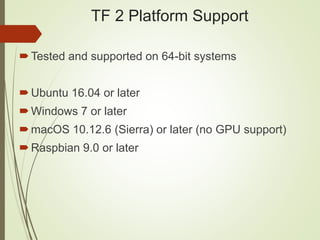 TF 2 Platform Support
Tested and supported on 64-bit systems
Ubuntu 16.04 or later
Windows 7 or later
macOS 10.12.6 (Sierra) or later (no GPU support)
Raspbian 9.0 or later
 