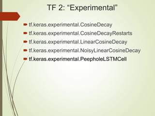 TF 2: “Experimental”
 tf.keras.experimental.CosineDecay
 tf.keras.experimental.CosineDecayRestarts
 tf.keras.experimental.LinearCosineDecay
 tf.keras.experimental.NoisyLinearCosineDecay
 tf.keras.experimental.PeepholeLSTMCell
 