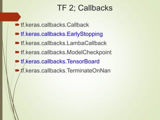 TF 2; Callbacks
tf.keras.callbacks.Callback
tf.keras.callbacks.EarlyStopping
tf.keras.callbacks.LambaCallback
tf.keras.callbacks.ModelCheckpoint
tf.keras.callbacks.TensorBoard
tf.keras.callbacks.TerminateOnNan
 