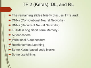 TF 2 (Keras), DL, and RL
The remaining slides briefly discuss TF 2 and:
 CNNs (Convolutional Neural Networks)
 RNNs (Recurrent Neural Networks)
 LSTMs (Long Short Term Memory)
 Autoencoders
 Variational Autoencoders
 Reinforcement Learning
 Some Keras-based code blocks
 Some useful links
 