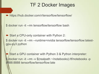 TF 2 Docker Images
 https://hub.docker.com/r/tensorflow/tensorflow/
$ docker run -it --rm tensorflow/tensorflow bash
 Start a CPU-only container with Python 2:
$ docker run -it --rm --runtime=nvidia tensorflow/tensorflow:latest-
gpu-py3 python
 Start a GPU container with Python 3 & Python interpreter:
$ docker run -it --rm -v $(realpath ~/notebooks):/tf/notebooks -p
8888:8888 tensorflow/tensorflow:late
 