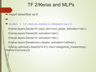 TF 2/Keras and MLPs
 import tensorflow as tf
 . . .
 model = tf.keras.models.Sequential([
tf.keras.layers.Dense(10, input_dim=num_pixels, activation='relu’),
tf.keras.layers.Dense(30, activation='relu’),
tf.keras.layers.Dense(10, activation='relu’),
tf.keras.layers.Dense(num_classes, activation='softmax’),
tf.keras.optimizers.Adam(lr=0.01), loss='categorical_crossentropy',
metrics=['accuracy'])
])
 