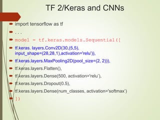 TF 2/Keras and CNNs
 import tensorflow as tf
 . . .
 model = tf.keras.models.Sequential([
 tf.keras. layers.Conv2D(30,(5,5),
input_shape=(28,28,1),activation='relu')),
 tf.keras.layers.MaxPooling2D(pool_size=(2, 2))),
 tf.keras.layers.Flatten(),
 tf.keras.layers.Dense(500, activation='relu’),
 tf.keras.layers.Dropout(0.5),
 tf.keras.layers.Dense(num_classes, activation='softmax’)
 ])
 