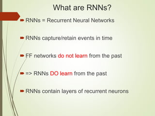 What are RNNs?
RNNs = Recurrent Neural Networks
RNNs capture/retain events in time
FF networks do not learn from the past
=> RNNs DO learn from the past
RNNs contain layers of recurrent neurons
 