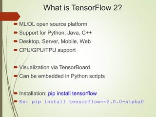 What is TensorFlow 2?
 ML/DL open source platform
 Support for Python, Java, C++
 Desktop, Server, Mobile, Web
 CPU/GPU/TPU support
 Visualization via TensorBoard
 Can be embedded in Python scripts
 Installation: pip install tensorflow
 Ex: pip install tensorflow==2.0.0-alpha0
 