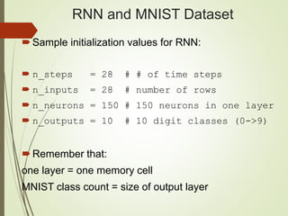 RNN and MNIST Dataset
Sample initialization values for RNN:
 n_steps = 28 # # of time steps
 n_inputs = 28 # number of rows
 n_neurons = 150 # 150 neurons in one layer
 n_outputs = 10 # 10 digit classes (0->9)
Remember that:
one layer = one memory cell
MNIST class count = size of output layer
 