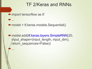 TF 2/Keras and RNNs
import tensorflow as tf
...
model = tf.keras.models.Sequential()
model.add(tf.keras.layers.SimpleRNN(20,
input_shape=(input_length, input_dim),
return_sequences=False))
...
 