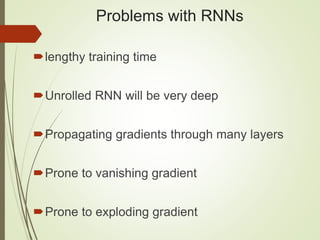 Problems with RNNs
lengthy training time
Unrolled RNN will be very deep
Propagating gradients through many layers
Prone to vanishing gradient
Prone to exploding gradient
 