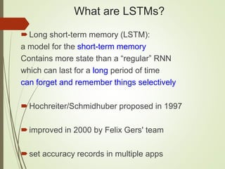What are LSTMs?
Long short-term memory (LSTM):
a model for the short-term memory
Contains more state than a “regular” RNN
which can last for a long period of time
can forget and remember things selectively
Hochreiter/Schmidhuber proposed in 1997
improved in 2000 by Felix Gers' team
set accuracy records in multiple apps
 