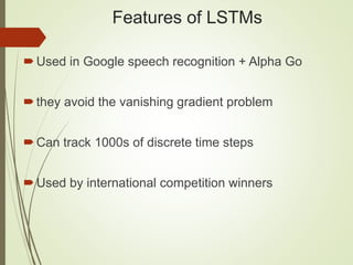 Features of LSTMs
Used in Google speech recognition + Alpha Go
they avoid the vanishing gradient problem
Can track 1000s of discrete time steps
Used by international competition winners
 