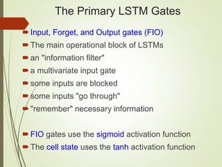The Primary LSTM Gates
Input, Forget, and Output gates (FIO)
The main operational block of LSTMs
an "information filter"
a multivariate input gate
some inputs are blocked
some inputs "go through"
"remember" necessary information
FIO gates use the sigmoid activation function
The cell state uses the tanh activation function
 