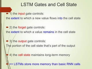 LSTM Gates and Cell State
 1) the input gate controls:
the extent to which a new value flows into the cell state
 2) the forget gate controls:
the extent to which a value remains in the cell state
 3) the output gate controls:
The portion of the cell state that’s part of the output
 4) the cell state maintains long-term memory
 => LSTMs store more memory than basic RNN cells
 