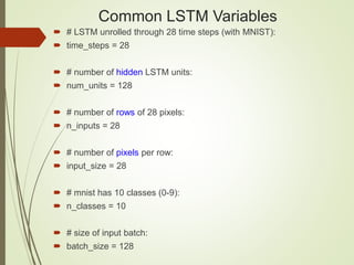 Common LSTM Variables
 # LSTM unrolled through 28 time steps (with MNIST):
 time_steps = 28
 # number of hidden LSTM units:
 num_units = 128
 # number of rows of 28 pixels:
 n_inputs = 28
 # number of pixels per row:
 input_size = 28
 # mnist has 10 classes (0-9):
 n_classes = 10
 # size of input batch:
 batch_size = 128
 