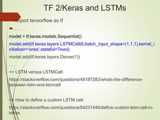 TF 2/Keras and LSTMs
 import tensorflow as tf
 . . .
model = tf.keras.models.Sequential()
model.add(tf.keras.layers.LSTMCell(6,batch_input_shape=(1,1,1),kernel_i
nitializer='ones',stateful=True))
model.add(tf.keras.layers.Dense(1))
. . .
=> LSTM versus LSTMCell:
https://stackoverflow.com/questions/48187283/whats-the-difference-
between-lstm-and-lstmcell
=> How to define a custom LSTM cell:
https://stackoverflow.com/questions/54231440/define-custom-lstm-cell-in-
keras
 