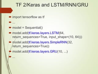 TF 2/Keras and LSTM/RNN/GRU
 import tensorflow as tf
 ...
 model = Sequential()
 model.add(tf.keras.layers.LSTM(64,
return_sequences=True, input_shape=(10, 64)))
 model.add(tf.keras.layers.SimpleRNN(32,
return_sequences=True))
 model.add(tf.keras.layers.GRU(10, ...)
 ...
 