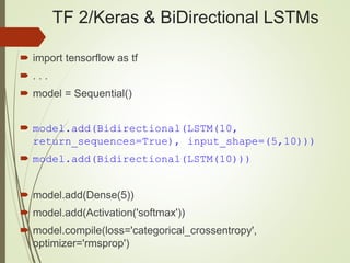 TF 2/Keras & BiDirectional LSTMs
 import tensorflow as tf
 . . .
 model = Sequential()
 model.add(Bidirectional(LSTM(10,
return_sequences=True), input_shape=(5,10)))
 model.add(Bidirectional(LSTM(10)))
 model.add(Dense(5))
 model.add(Activation('softmax'))
 model.compile(loss='categorical_crossentropy',
optimizer='rmsprop')
 