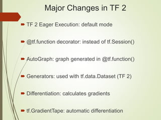 Major Changes in TF 2
 TF 2 Eager Execution: default mode
 @tf.function decorator: instead of tf.Session()
 AutoGraph: graph generated in @tf.function()
 Generators: used with tf.data.Dataset (TF 2)
 Differentiation: calculates gradients
 tf.GradientTape: automatic differentiation
 