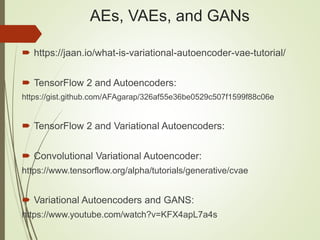 AEs, VAEs, and GANs
 https://jaan.io/what-is-variational-autoencoder-vae-tutorial/
 TensorFlow 2 and Autoencoders:
https://gist.github.com/AFAgarap/326af55e36be0529c507f1599f88c06e
 TensorFlow 2 and Variational Autoencoders:
 Convolutional Variational Autoencoder:
https://www.tensorflow.org/alpha/tutorials/generative/cvae
 Variational Autoencoders and GANS:
https://www.youtube.com/watch?v=KFX4apL7a4s
 