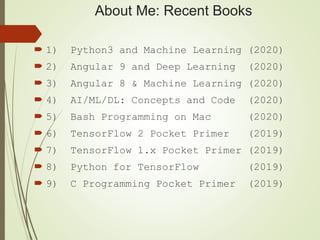 About Me: Recent Books
 1) Python3 and Machine Learning (2020)
 2) Angular 9 and Deep Learning (2020)
 3) Angular 8 & Machine Learning (2020)
 4) AI/ML/DL: Concepts and Code (2020)
 5) Bash Programming on Mac (2020)
 6) TensorFlow 2 Pocket Primer (2019)
 7) TensorFlow 1.x Pocket Primer (2019)
 8) Python for TensorFlow (2019)
 9) C Programming Pocket Primer (2019)
 
