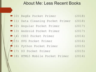 About Me: Less Recent Books
 10) RegEx Pocket Primer (2018)
 11) Data Cleaning Pocket Primer (2018)
 12) Angular Pocket Primer (2017)
 13) Android Pocket Primer (2017)
 14) CSS3 Pocket Primer (2016)
 15) SVG Pocket Primer (2016)
 16) Python Pocket Primer (2015)
 17) D3 Pocket Primer (2015)
 18) HTML5 Mobile Pocket Primer (2014)
 
