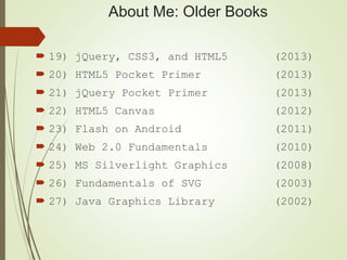 About Me: Older Books
 19) jQuery, CSS3, and HTML5 (2013)
 20) HTML5 Pocket Primer (2013)
 21) jQuery Pocket Primer (2013)
 22) HTML5 Canvas (2012)
 23) Flash on Android (2011)
 24) Web 2.0 Fundamentals (2010)
 25) MS Silverlight Graphics (2008)
 26) Fundamentals of SVG (2003)
 27) Java Graphics Library (2002)
 