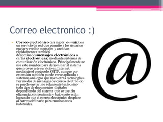 Correo electronico :)
• Correo electrónico (en inglés: e-mail), es
un servicio de red que permite a los usuarios
enviar y recibir mensajes y archivos
rápidamente (también
denominadosmensajes electrónicos o
cartas electrónicas) mediante sistemas de
comunicación electrónicos. Principalmente se
usa este nombre para denominar al sistema
que provee este servicio en Internet,
mediante el protocolo SMTP, aunque por
extensión también puede verse aplicado a
sistemas análogos que usen otras tecnologías.
Por medio de mensajes de correo electrónico
se puede enviar, no solamente texto, sino
todo tipo de documentos digitales
dependiendo del sistema que se use. Su
eficiencia, conveniencia y bajo coste están
logrando que el correo electrónico desplace
al correo ordinario para muchos usos
habituales.

 