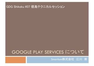GDG Shikoku #37 徳島テクニカルセッション	




  GOOGLE PLAY SERVICES について	
                      Smartium株式会社　江川　崇	
 