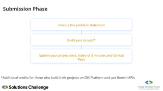 Submission Phase
Submit your project deck, Video of 3 minutes and GitHub
Repo
Build your project*
*Additional credits for those who build their projects on IDX Platform and use Gemini APIs
Finalize the problem statement
 