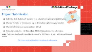 Project Submission
❏ Submit a deck that clearly explains your solution using the provided template
❏ Share a YouTube or Vimeo video (up to 3 minutes) explaining your solution
❏ Share the link to your source code on GitHub
❏ Project created after 1st December, 2024 will be accepted for submission
Note: Projects using Google tools like Gemini APIs, IDX, Vertex AI, etc., will earn additional
points
Click here to download the template of submission
 