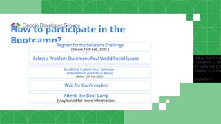How to participate in the
Bootcamp?
Register for the Solutions Challenge
(Before 16th Feb, 2025 )
Select a Problem Statement/Real World Social Issues
Wait for Confirmation
Build and Submit Your Solution
(Presentation and GitHub Repo)
(Before 16th Feb, 2025)
Attend the Boot Camp
(Stay tuned for more information)
 