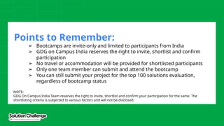 Points to Remember:
➢ Bootcamps are invite-only and limited to participants from India
➢ GDG on Campus India reserves the right to invite, shortlist and confirm
participation
➢ No travel or accommodation will be provided for shortlisted participants
➢ Only one team member can submit and attend the bootcamp
➢ You can still submit your project for the top 100 solutions evaluation,
regardless of bootcamp status
NOTE:
GDG On Campus India Team reserves the right to invite, shortlist and confirm your participation for the same. The
shortlisting criteria is subjected to various factors and will not be disclosed.
 