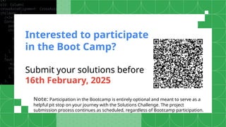 Interested to participate
in the Boot Camp?
Submit your solutions before
16th February, 2025
Note: Participation in the Bootcamp is entirely optional and meant to serve as a
helpful pit stop on your journey with the Solutions Challenge. The project
submission process continues as scheduled, regardless of Bootcamp participation.
 