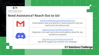Need Assistance? Reach Out to Us!
solutionchallengesupport@hack2skill.com
If participants have any queries or need assistance, they can
reach out to the above email.
gdgoncampus-india@hack2skill.com
Organizers can reach out to the email address above for any
assistance or queries
Click here to join the Discord channel
Get all the support you need for the campaign!
 