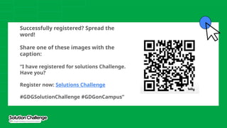 Successfully registered? Spread the
word!
Share one of these images with the
caption:
“I have registered for solutions Challenge.
Have you?
Register now: Solutions Challenge
#GDGSolutionChallenge #GDGonCampus”
 