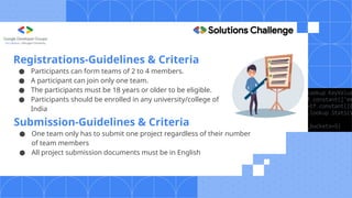 Submission-Guidelines & Criteria
● One team only has to submit one project regardless of their number
of team members
● All project submission documents must be in English
Registrations-Guidelines & Criteria
● Participants can form teams of 2 to 4 members.
● A participant can join only one team.
● The participants must be 18 years or older to be eligible.
● Participants should be enrolled in any university/college of
India
 