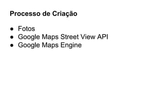 Processo de Criação 
● Fotos 
● Google Maps Street View API 
● Google Maps Engine 
 