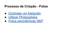 Processo de Criação - Fotos 
● Contratar um fotógrafo 
● Utilizar Photosphere 
● Fotos panorâmicas 360º 
 
