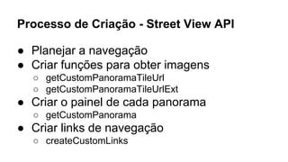 Processo de Criação - Street View API 
● Planejar a navegação 
● Criar funções para obter imagens 
○ getCustomPanoramaTileUrl 
○ getCustomPanoramaTileUrlExt 
● Criar o painel de cada panorama 
○ getCustomPanorama 
● Criar links de navegação 
○ createCustomLinks 
 