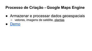 Processo de Criação - Google Maps Engine 
● Armazenar e processar dados geoespaciais 
○ vetores, imagens de satélite, plantas 
● Demo 
 