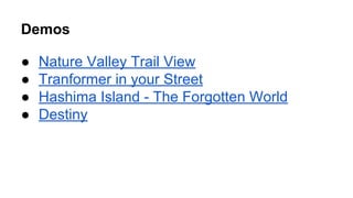 Demos 
● Nature Valley Trail View 
● Tranformer in your Street 
● Hashima Island - The Forgotten World 
● Destiny 
 