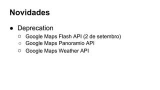 Novidades 
● Deprecation 
○ Google Maps Flash API (2 de setembro) 
○ Google Maps Panoramio API 
○ Google Maps Weather API 
 