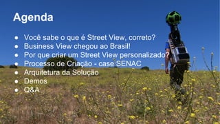 Agenda 
● Você sabe o que é Street View, correto? 
● Business View chegou ao Brasil! 
● Por que criar um Street View personalizado? 
● Processo de Criação - case SENAC 
● Arquitetura da Solução 
● Demos 
● Q&A 
 