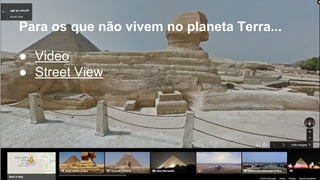 Para os que não vivem no planeta Terra... 
● Video 
● Street View 
 